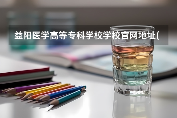 益阳医学高等专科学校学校官网地址(评价怎么样)