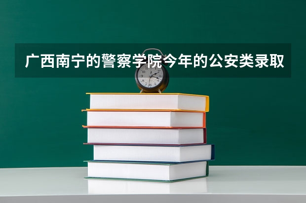 广西南宁的警察学院今年的公安类录取分数线是多少？