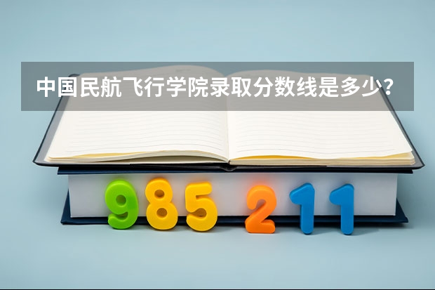 中国民航飞行学院录取分数线是多少？